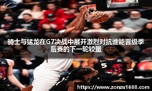 骑士与猛龙在G7决战中展开激烈对抗谁能晋级季后赛的下一轮较量